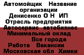 Автомойщик › Название организации ­ Денисенко.О.Н, ИП › Отрасль предприятия ­ Автосервис, автобизнес › Минимальный оклад ­ 50 000 - Все города Работа » Вакансии   . Московская обл.,Химки г.